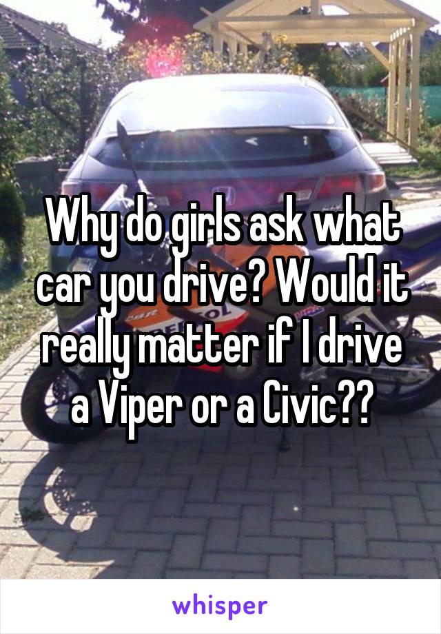 Why do girls ask what car you drive? Would it really matter if I drive a Viper or a Civic??