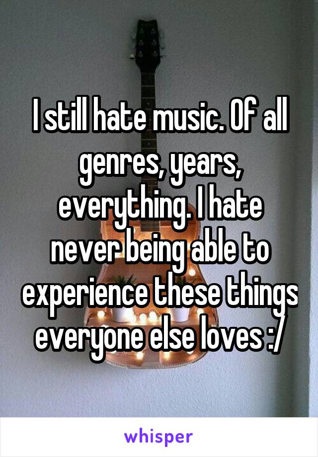 I still hate music. Of all genres, years, everything. I hate never being able to experience these things everyone else loves :/