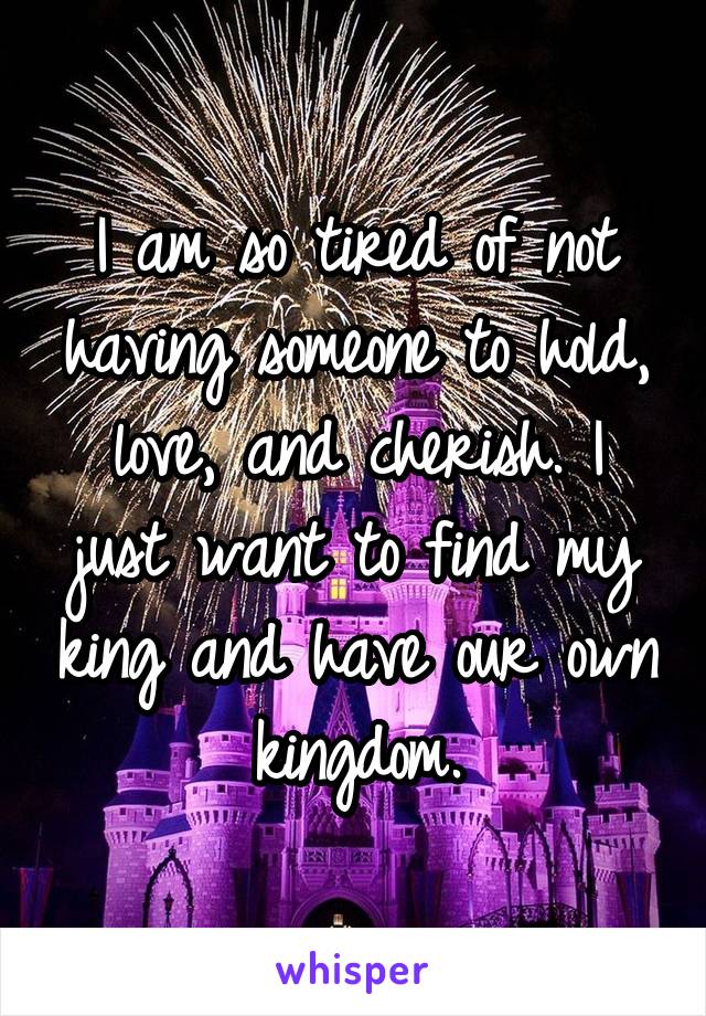 I am so tired of not having someone to hold, love, and cherish. I just want to find my king and have our own kingdom.