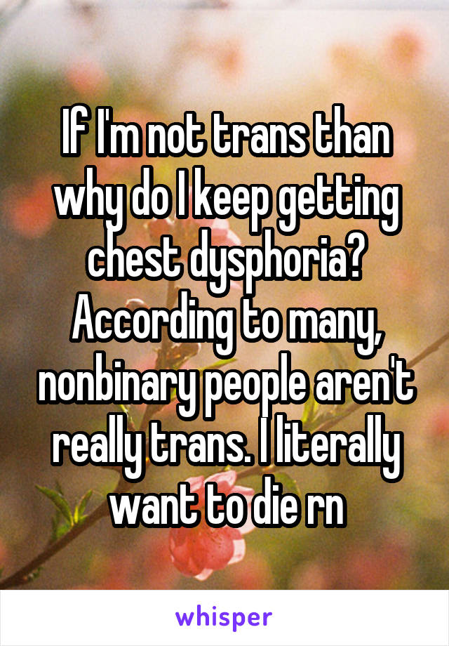 If I'm not trans than why do I keep getting chest dysphoria? According to many, nonbinary people aren't really trans. I literally want to die rn