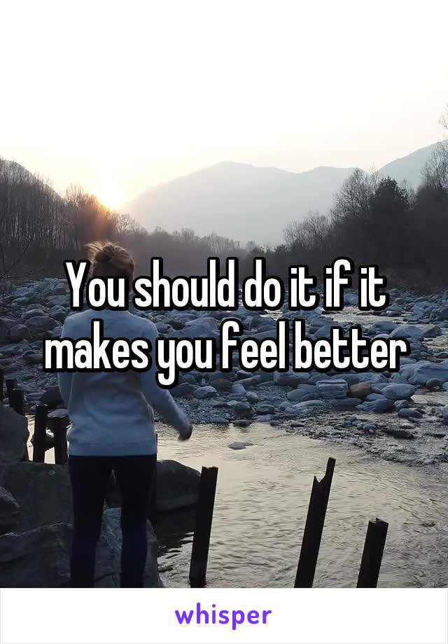 You should do it if it makes you feel better