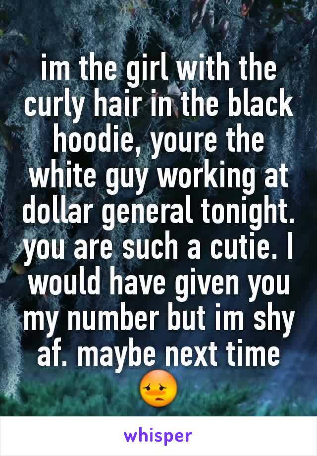 im the girl with the curly hair in the black hoodie, youre the white guy working at dollar general tonight. you are such a cutie. I would have given you my number but im shy af. maybe next time 😳