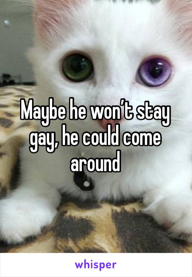 Maybe he won’t stay gay, he could come around 