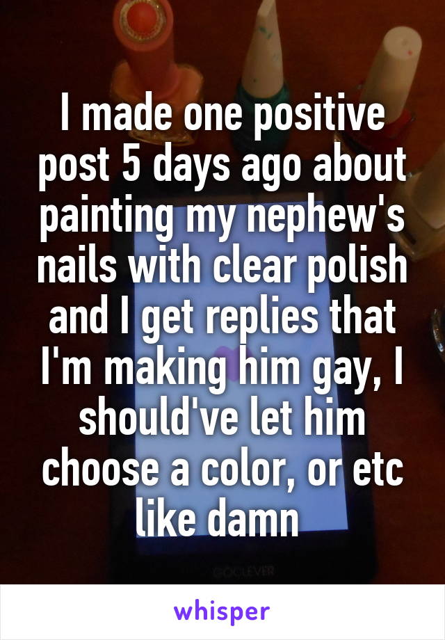 I made one positive post 5 days ago about painting my nephew's nails with clear polish and I get replies that I'm making him gay, I should've let him choose a color, or etc like damn 