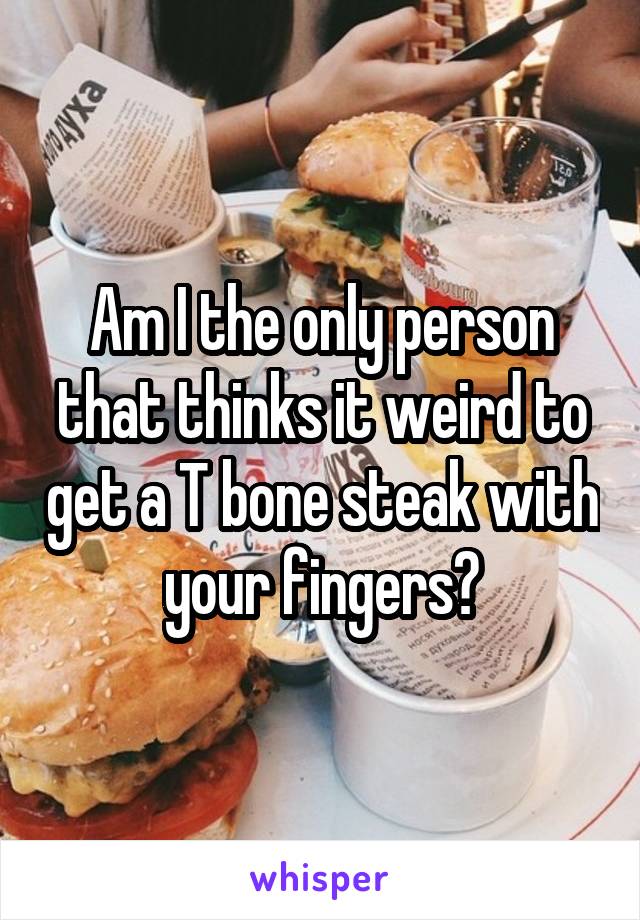 Am I the only person that thinks it weird to get a T bone steak with your fingers?