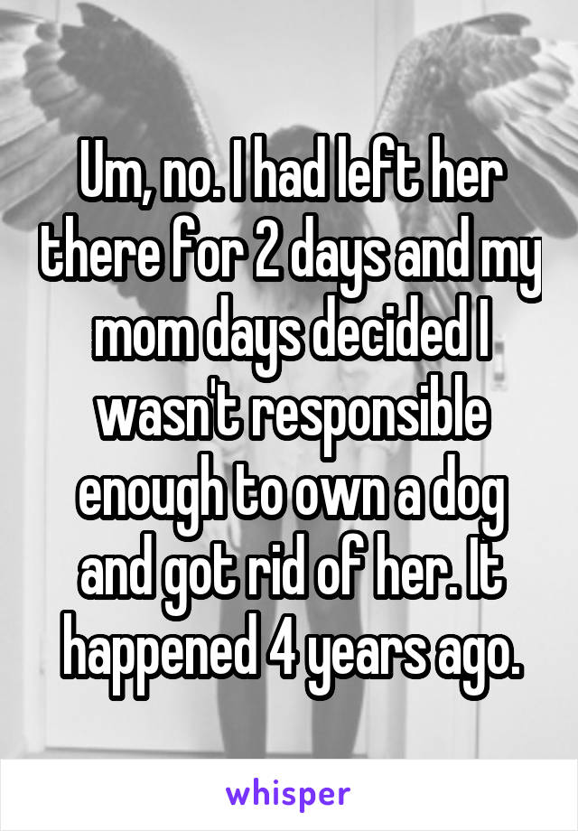 Um, no. I had left her there for 2 days and my mom days decided I wasn't responsible enough to own a dog and got rid of her. It happened 4 years ago.