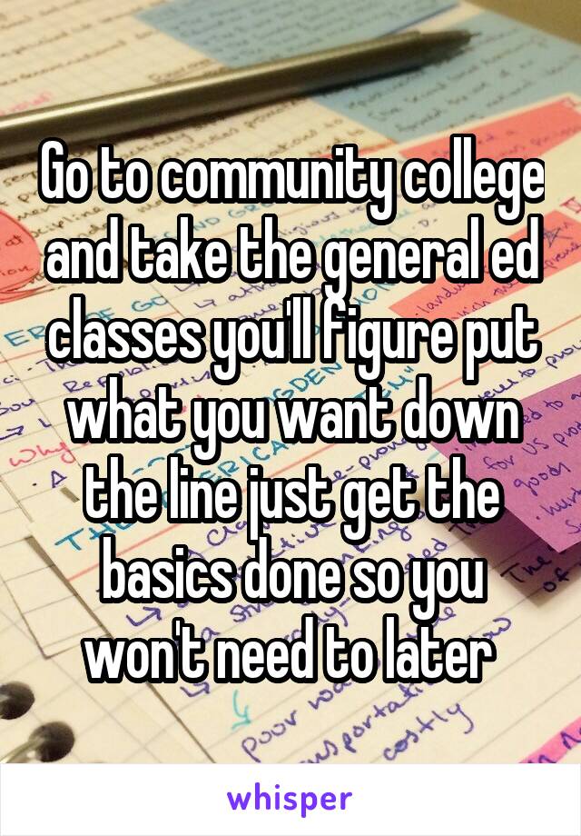Go to community college and take the general ed classes you'll figure put what you want down the line just get the basics done so you won't need to later 