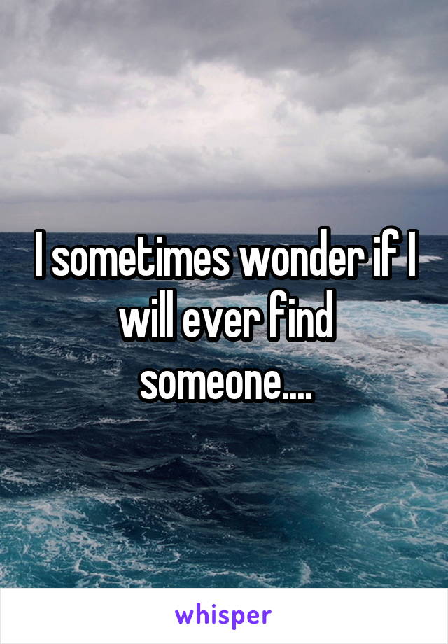 I sometimes wonder if I will ever find someone....