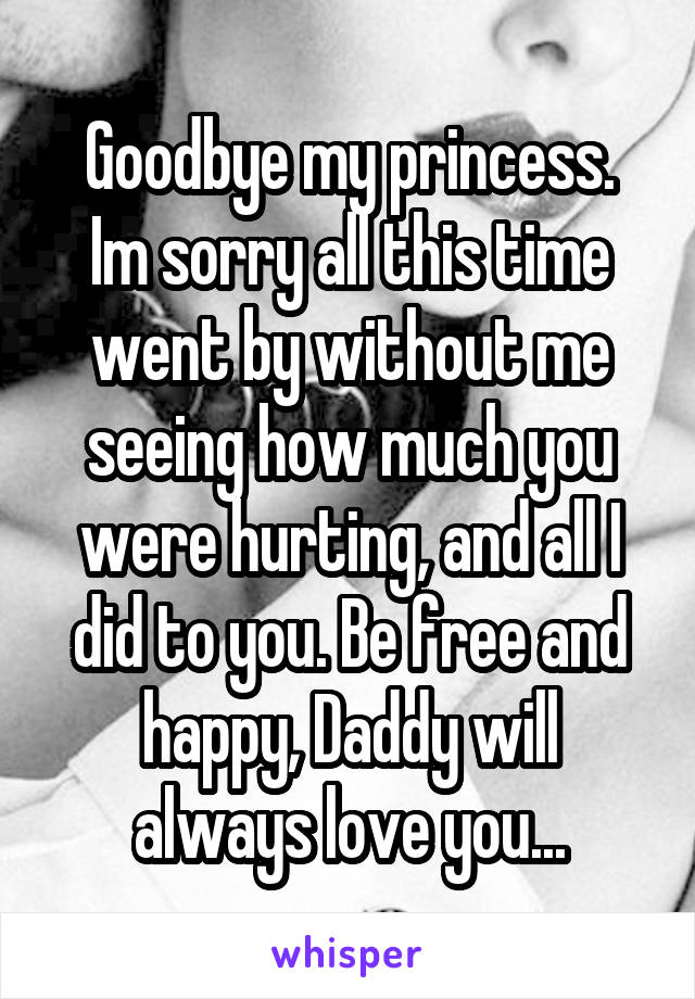 Goodbye my princess.
Im sorry all this time went by without me seeing how much you were hurting, and all I did to you. Be free and happy, Daddy will always love you...