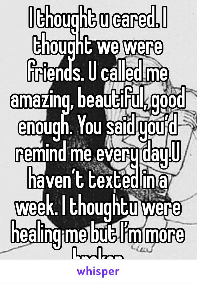 I thought u cared. I thought we were friends. U called me amazing, beautiful, good enough. You said you’d remind me every day.U haven’t texted in a week. I thoughtu were healing me but I’m more broken