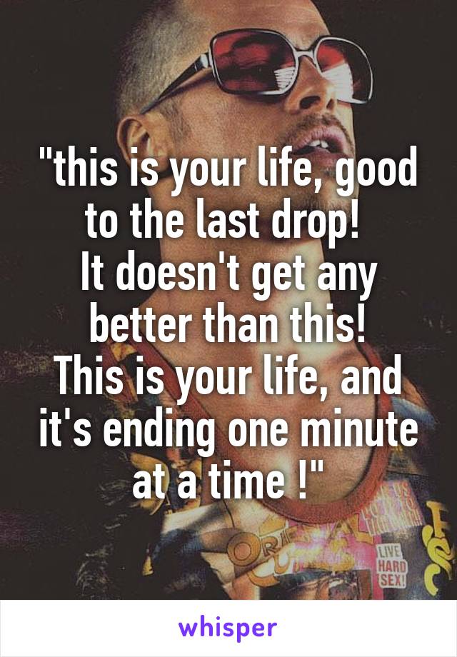 "this is your life, good to the last drop! 
It doesn't get any better than this!
This is your life, and it's ending one minute at a time !"