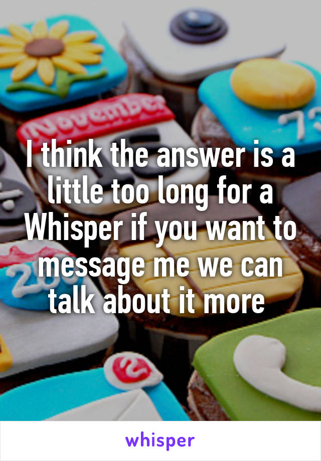 I think the answer is a little too long for a Whisper if you want to message me we can talk about it more 