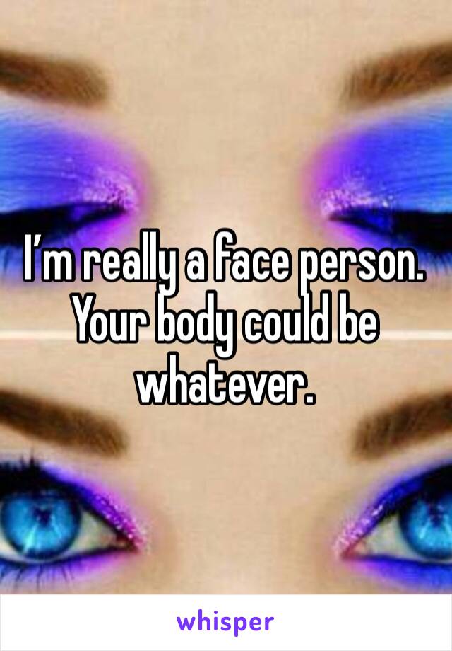 I’m really a face person. Your body could be whatever. 