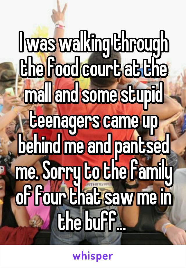 I was walking through the food court at the mall and some stupid teenagers came up behind me and pantsed me. Sorry to the family of four that saw me in the buff... 