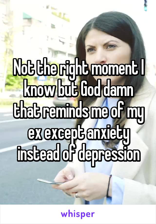 Not the right moment I know but God damn that reminds me of my ex except anxiety instead of depression