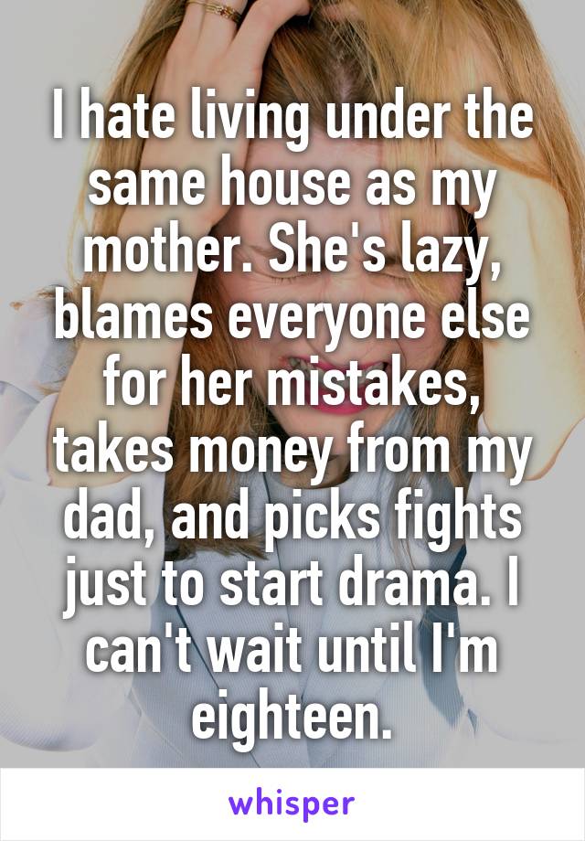 I hate living under the same house as my mother. She's lazy, blames everyone else for her mistakes, takes money from my dad, and picks fights just to start drama. I can't wait until I'm eighteen.