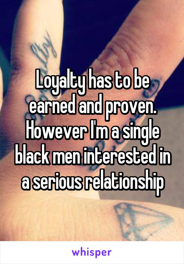 Loyalty has to be earned and proven. However I'm a single black men interested in a serious relationship