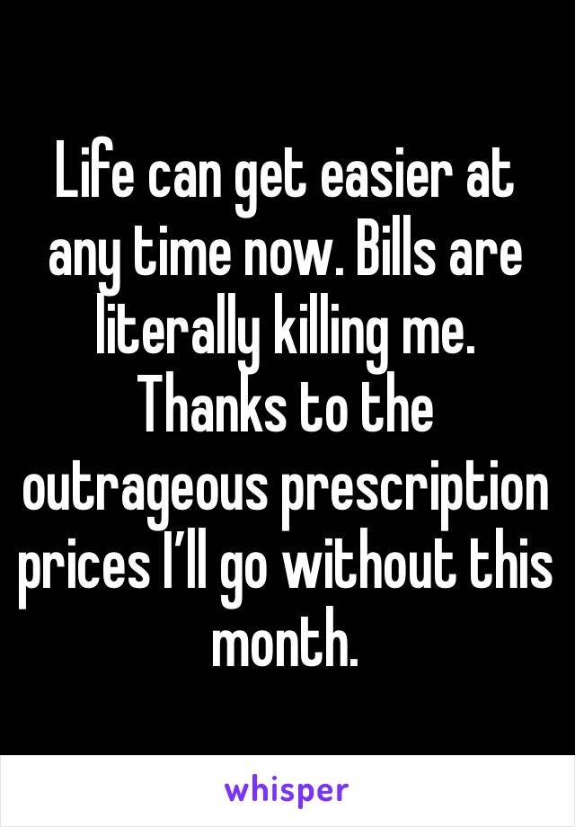 Life can get easier at any time now. Bills are literally killing me. Thanks to the outrageous prescription prices I’ll go without this month. 