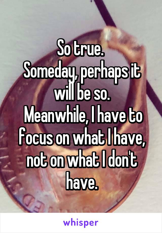 So true. 
Someday, perhaps it will be so.
 Meanwhile, I have to focus on what I have, not on what I don't have.