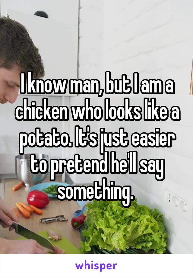 I know man, but I am a chicken who looks like a potato. It's just easier to pretend he'll say something. 