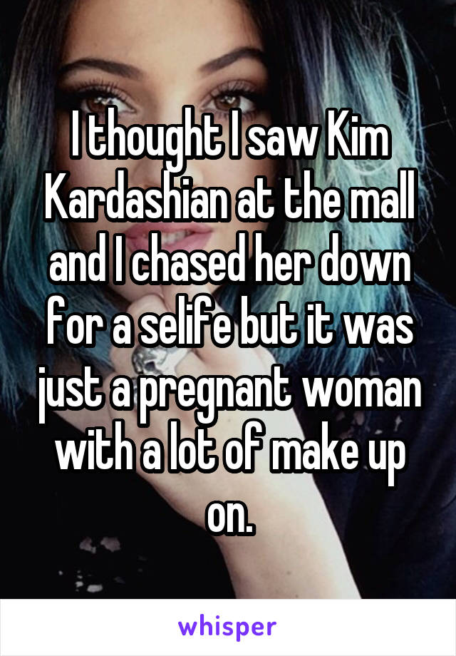 I thought I saw Kim Kardashian at the mall and I chased her down for a selife but it was just a pregnant woman with a lot of make up on.
