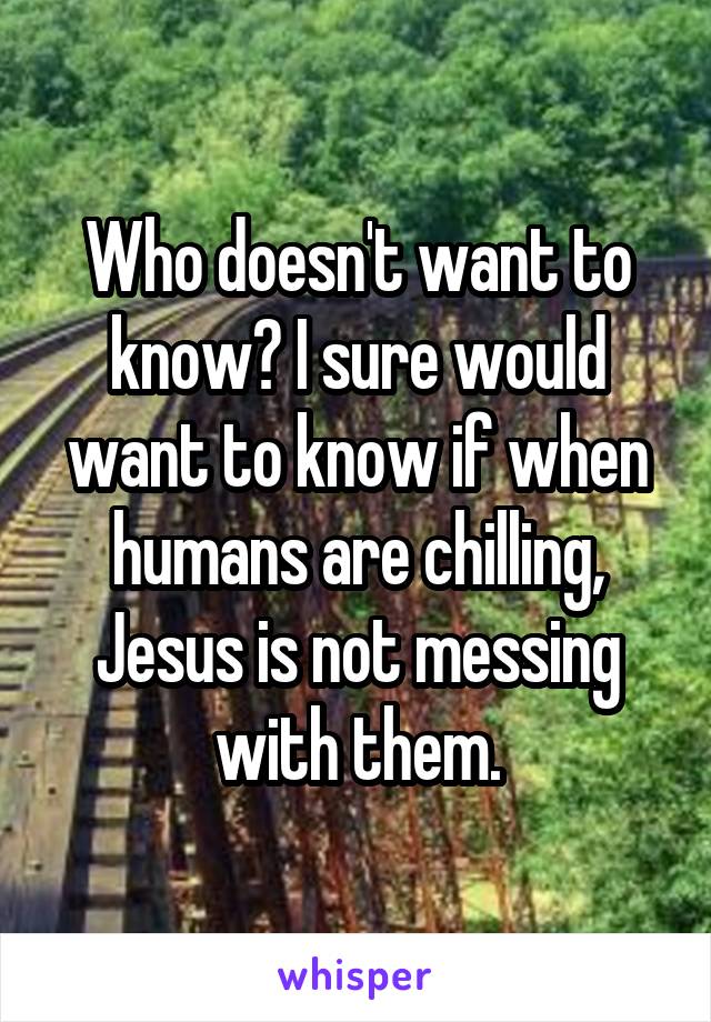 Who doesn't want to know? I sure would want to know if when humans are chilling, Jesus is not messing with them.