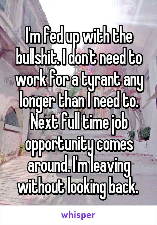 I'm fed up with the bullshit. I don't need to work for a tyrant any longer than I need to. Next full time job opportunity comes around. I'm leaving without looking back. 