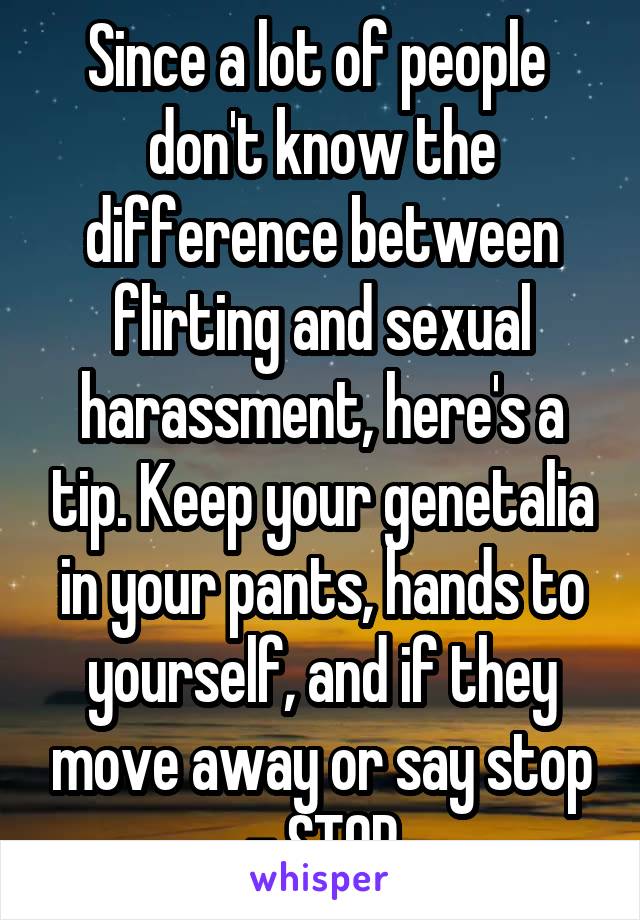 Since a lot of people  don't know the difference between flirting and sexual harassment, here's a tip. Keep your genetalia in your pants, hands to yourself, and if they move away or say stop - STOP