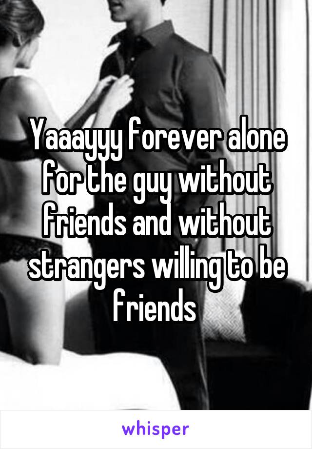 Yaaayyy forever alone for the guy without friends and without strangers willing to be friends 