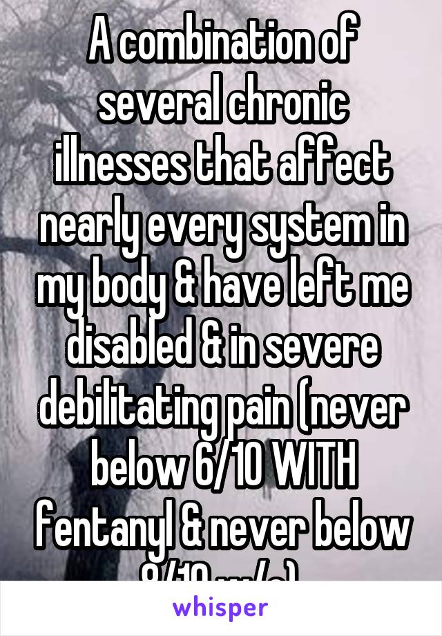 A combination of several chronic illnesses that affect nearly every system in my body & have left me disabled & in severe debilitating pain (never below 6/10 WITH fentanyl & never below 8/10 w/o).