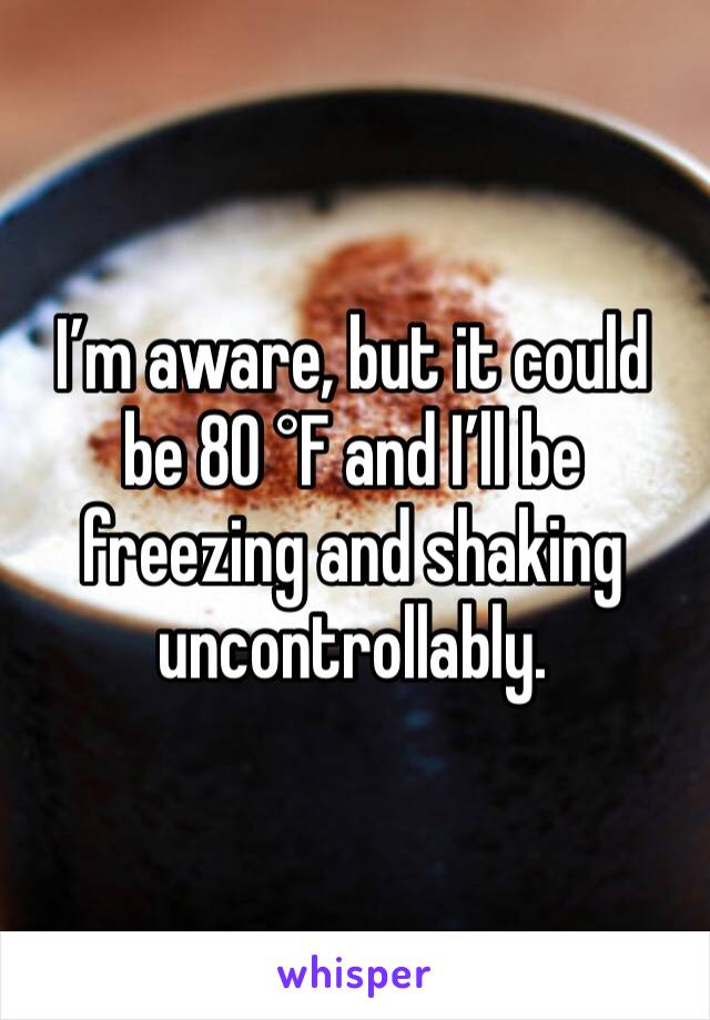 I’m aware, but it could be 80 °F and I’ll be freezing and shaking uncontrollably.