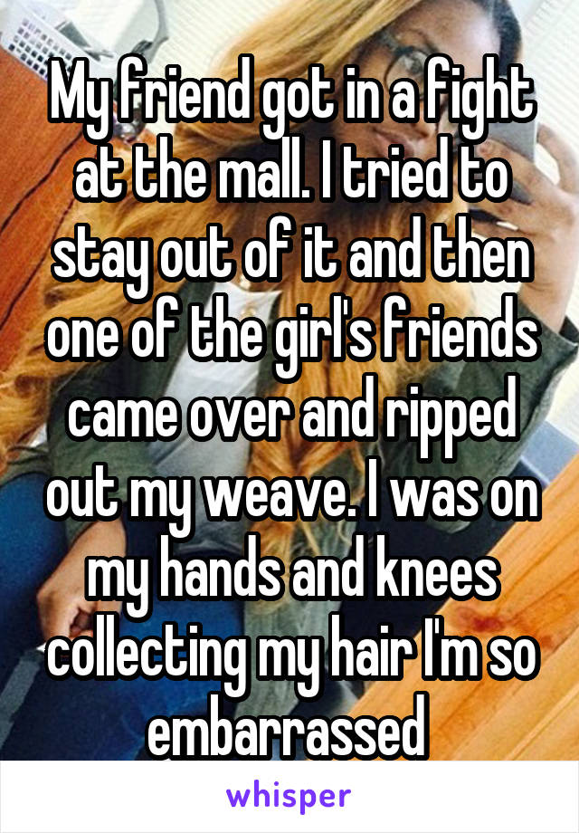 My friend got in a fight at the mall. I tried to stay out of it and then one of the girl's friends came over and ripped out my weave. I was on my hands and knees collecting my hair I'm so embarrassed 