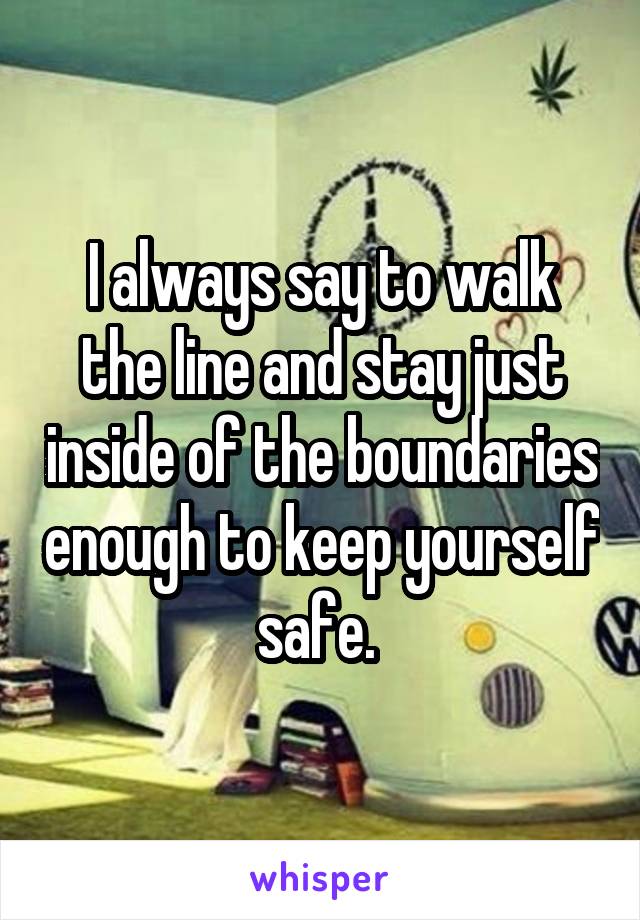 I always say to walk the line and stay just inside of the boundaries enough to keep yourself safe. 