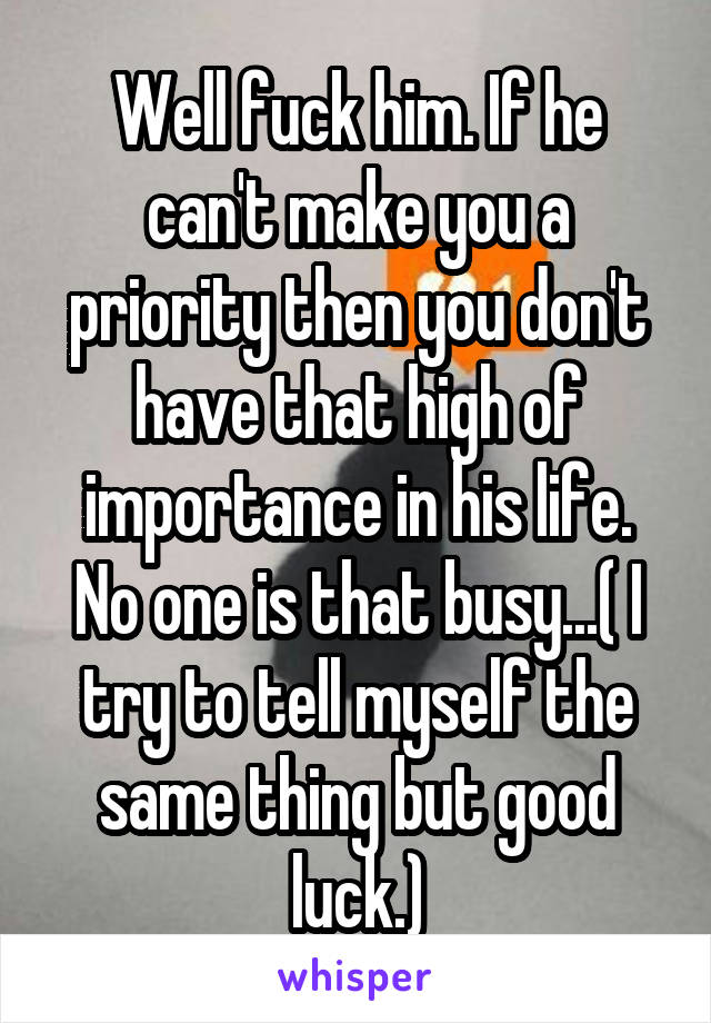 Well fuck him. If he can't make you a priority then you don't have that high of importance in his life. No one is that busy...( I try to tell myself the same thing but good luck.)