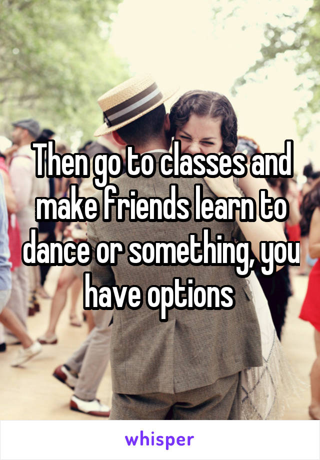 Then go to classes and make friends learn to dance or something, you have options 