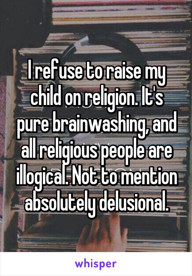 I refuse to raise my child on religion. It's pure brainwashing, and all religious people are illogical. Not to mention absolutely delusional.