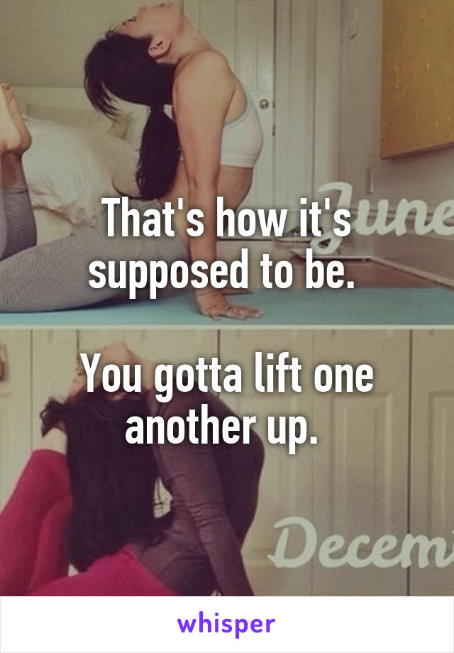 That's how it's supposed to be. 

You gotta lift one another up. 