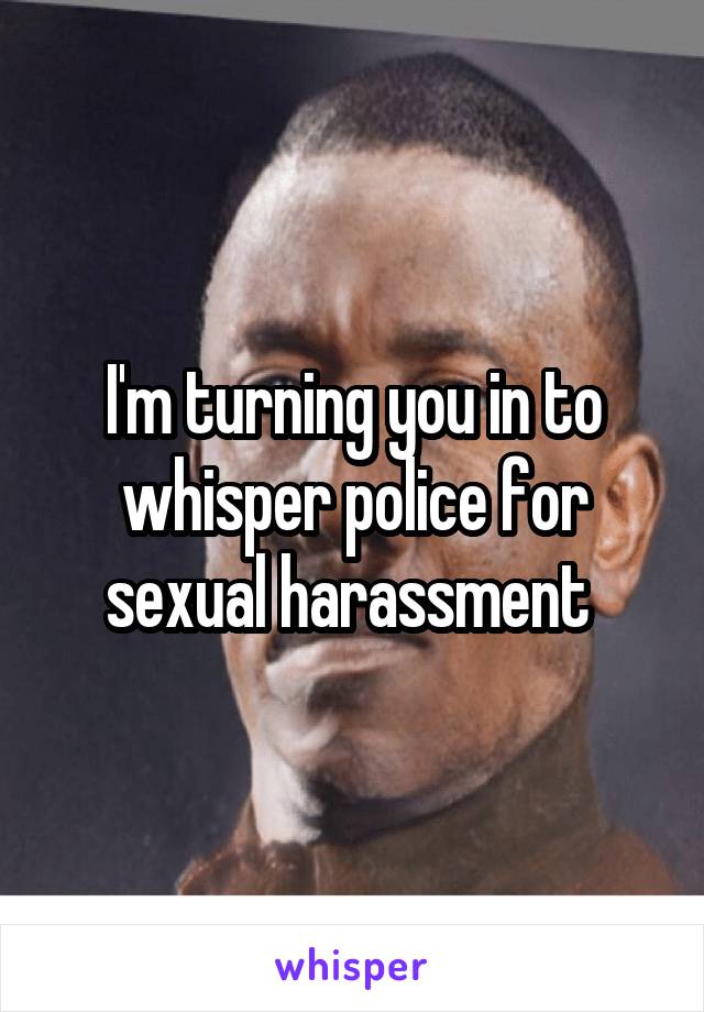 I'm turning you in to whisper police for sexual harassment 