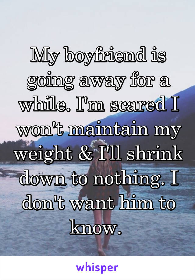 My boyfriend is going away for a while. I'm scared I won't maintain my weight & I'll shrink down to nothing. I don't want him to know. 