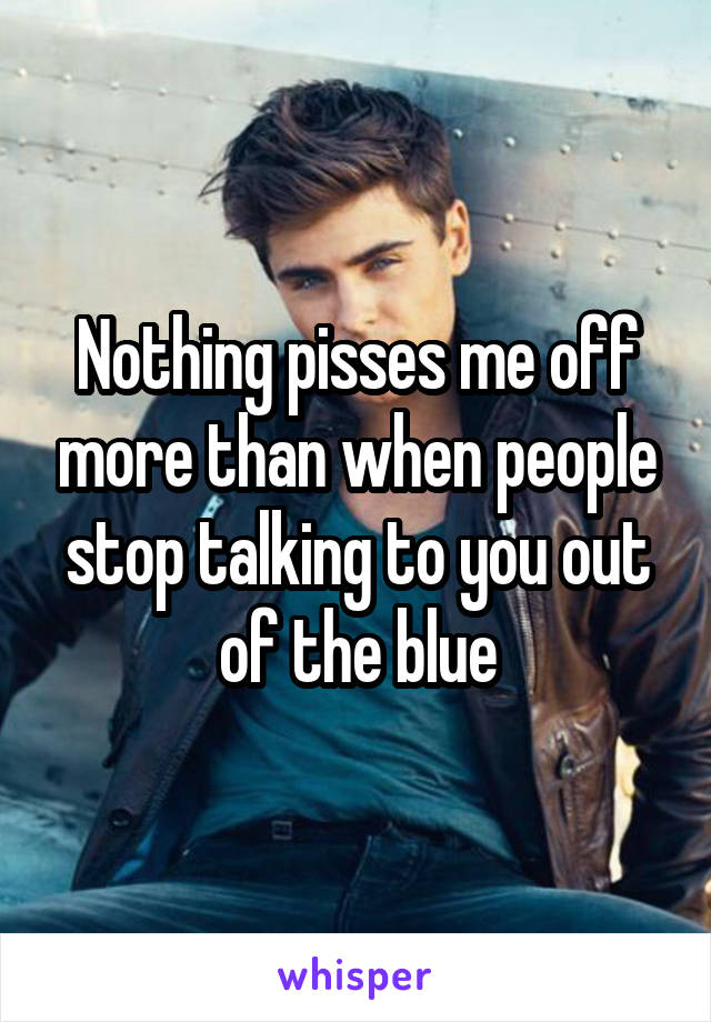 Nothing pisses me off more than when people stop talking to you out of the blue