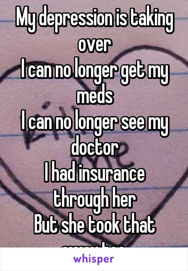 My depression is taking over
I can no longer get my meds
I can no longer see my doctor
I had insurance through her
But she took that away too.