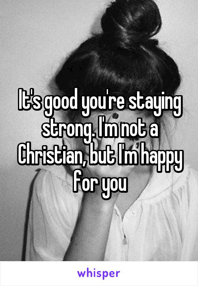 It's good you're staying strong. I'm not a Christian, but I'm happy for you