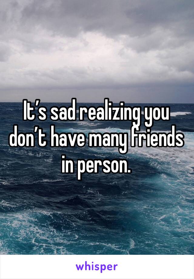 It’s sad realizing you don’t have many friends in person. 