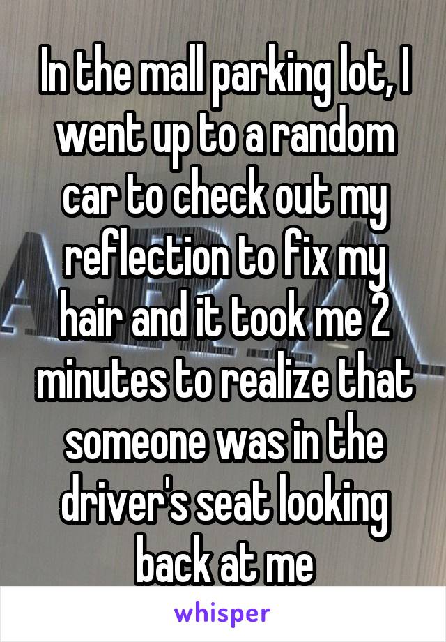 In the mall parking lot, I went up to a random car to check out my reflection to fix my hair and it took me 2 minutes to realize that someone was in the driver's seat looking back at me