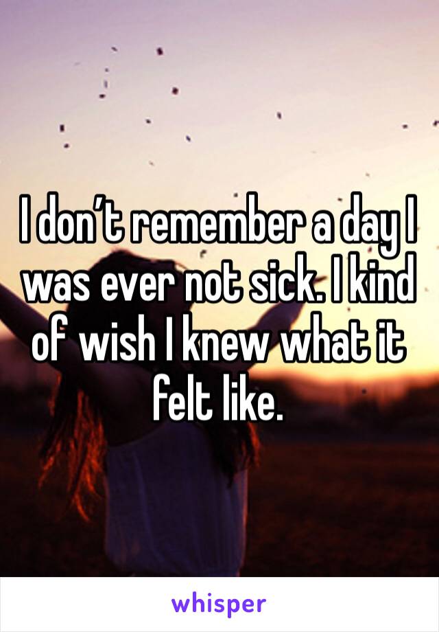 I don’t remember a day I was ever not sick. I kind of wish I knew what it felt like. 