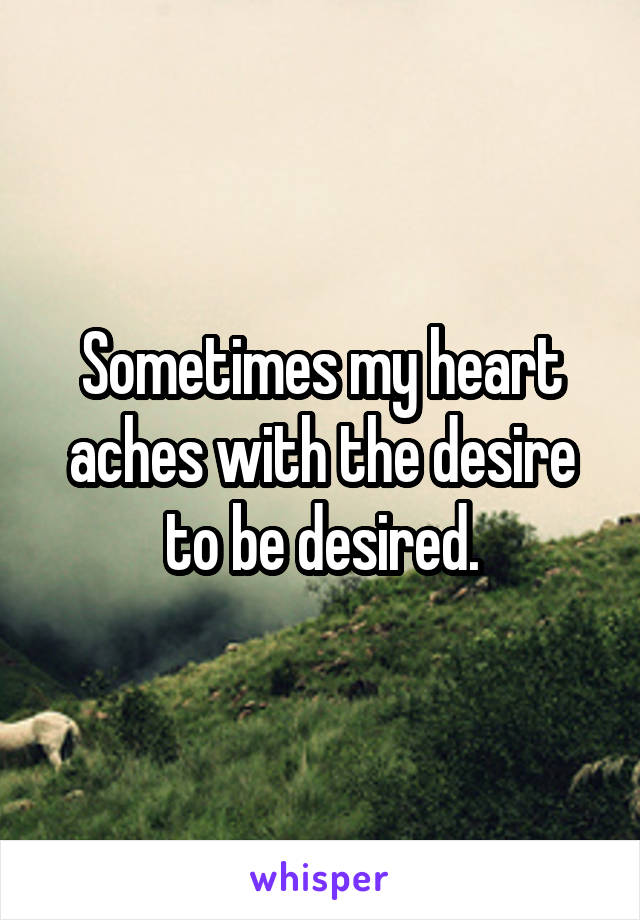 Sometimes my heart aches with the desire to be desired.