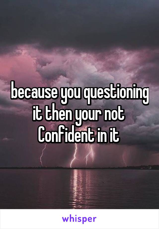 because you questioning it then your not  Confident in it 