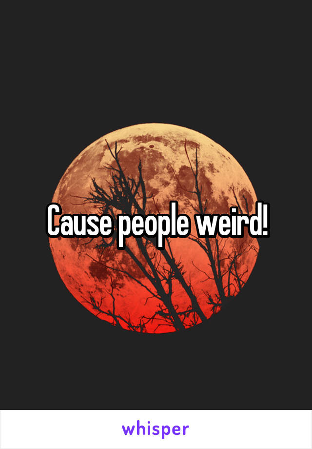 Cause people weird!