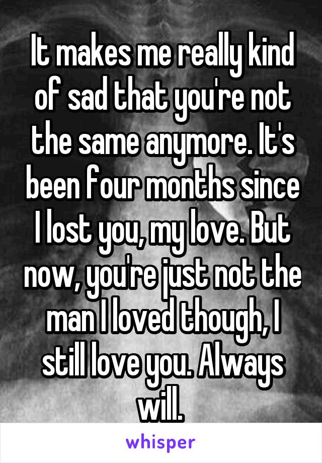 It makes me really kind of sad that you're not the same anymore. It's been four months since I lost you, my love. But now, you're just not the man I loved though, I still love you. Always will. 