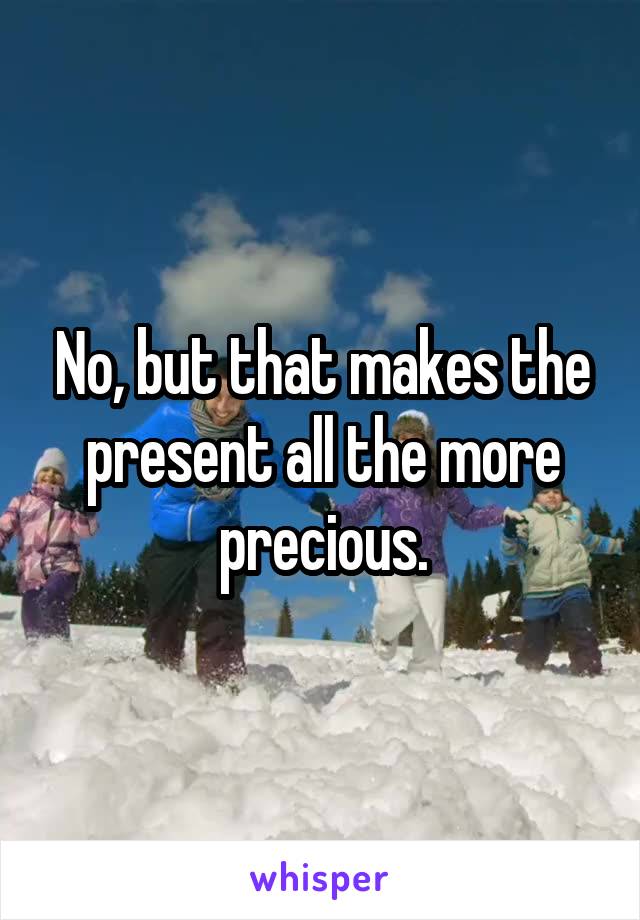 No, but that makes the present all the more precious.